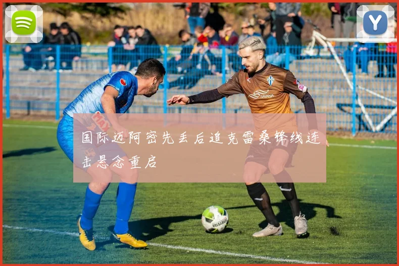 国际迈阿密先丢后追克雷桑锋线连击悬念重启
