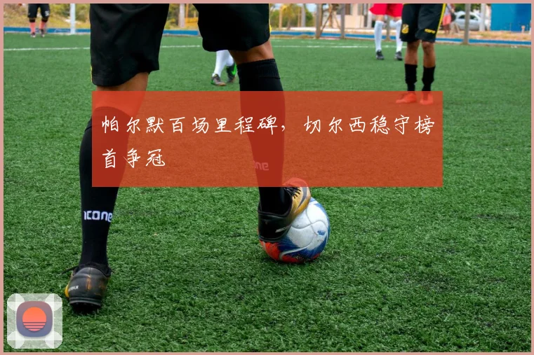 帕尔默百场里程碑，切尔西稳守榜首争冠
