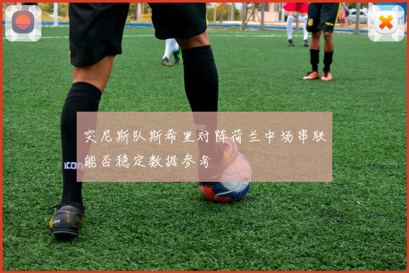 突尼斯队斯希里对阵荷兰中场串联能否稳定数据参考