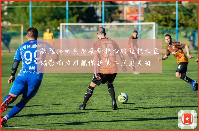 欧冠托纳利与福登核心对话核心区域影响力谁能保护第二点更关键