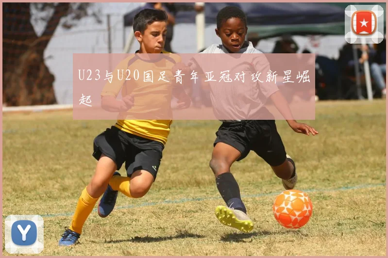 U23与U20国足青年亚冠对攻新星崛起