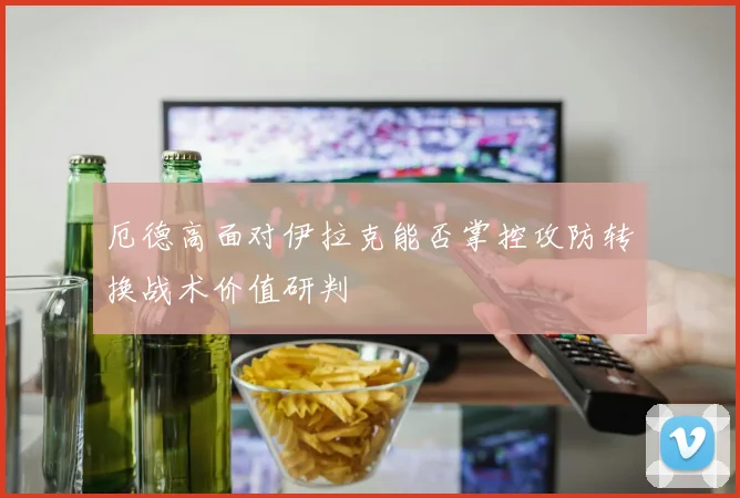 厄德高面对伊拉克能否掌控攻防转换战术价值研判