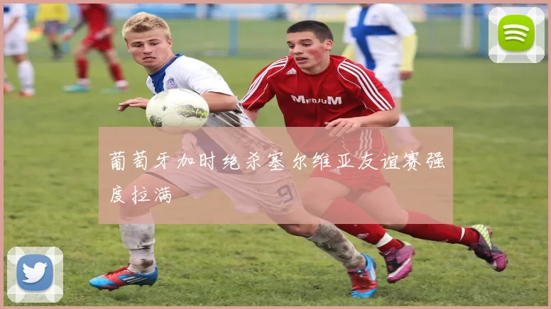 葡萄牙加时绝杀塞尔维亚友谊赛强度拉满