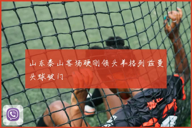山东泰山客场硬刚领头羊格列兹曼头球破门