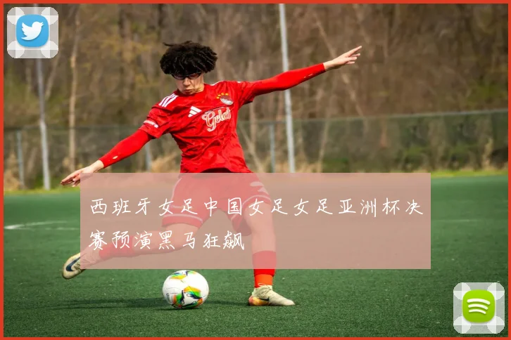西班牙女足中国女足女足亚洲杯决赛预演黑马狂飙