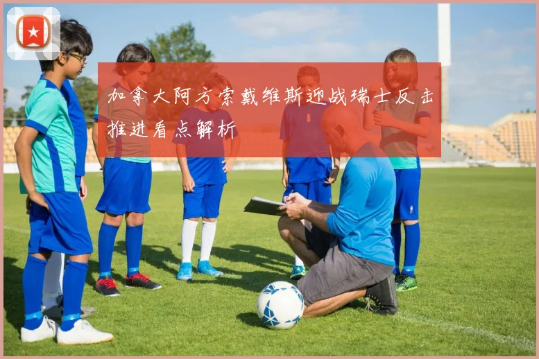 加拿大阿方索戴维斯迎战瑞士反击推进看点解析