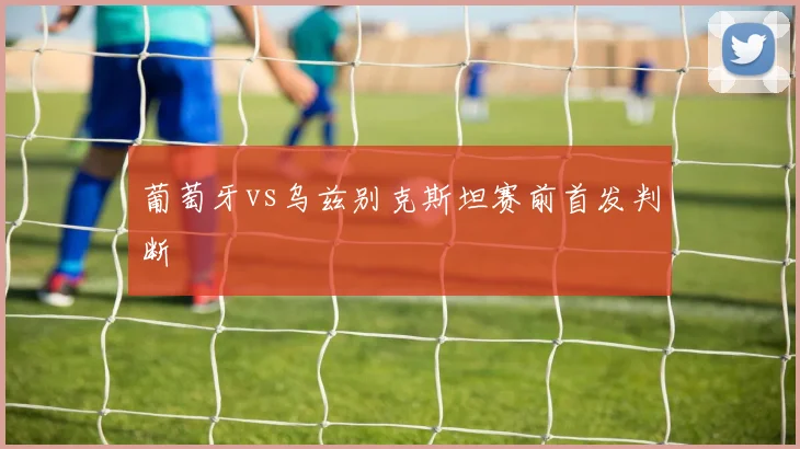 葡萄牙vs乌兹别克斯坦赛前首发判断