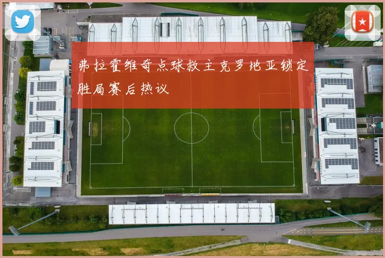 弗拉霍维奇点球救主克罗地亚锁定胜局赛后热议