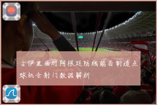 古伊里面对阿根廷防线能否制造点球机会射门数据解析