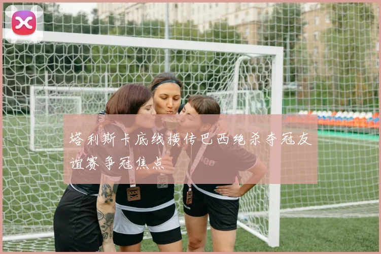 塔利斯卡底线横传巴西绝杀夺冠友谊赛争冠焦点