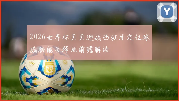 2026世界杯贝贝迎战西班牙定位球威胁能否释放前瞻解读