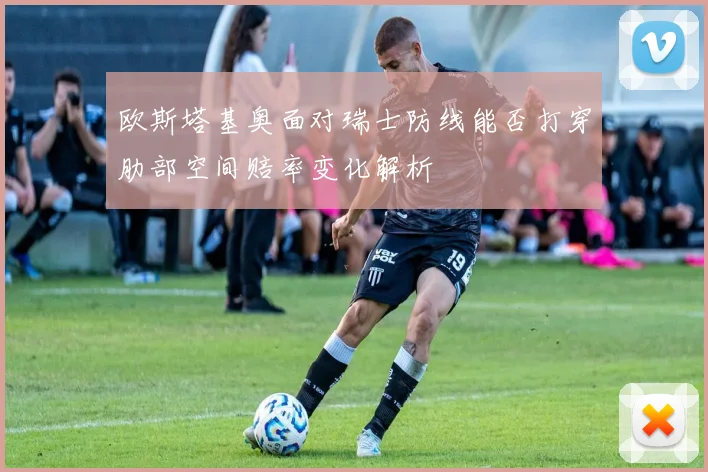 欧斯塔基奥面对瑞士防线能否打穿肋部空间赔率变化解析