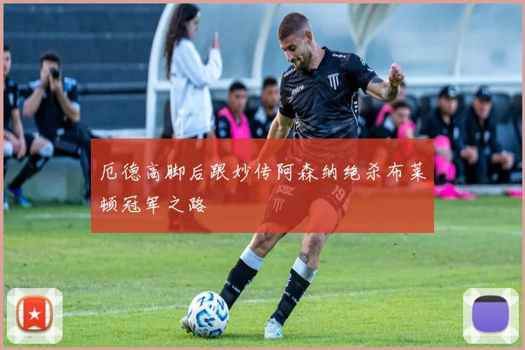 厄德高脚后跟妙传阿森纳绝杀布莱顿冠军之路