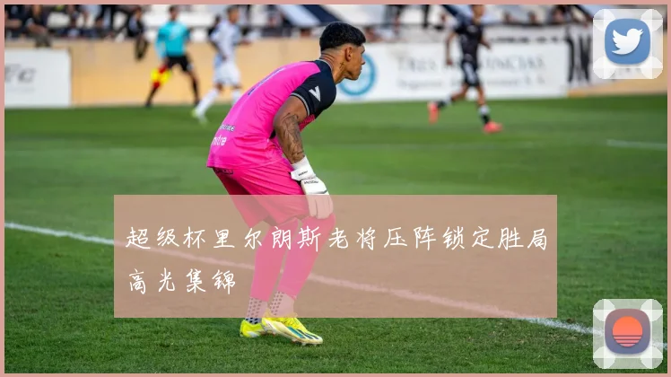 超级杯里尔朗斯老将压阵锁定胜局高光集锦