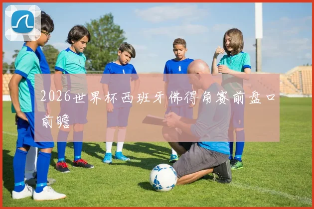 2026世界杯西班牙佛得角赛前盘口前瞻
