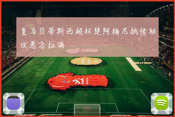 皇马贝蒂斯西超杯楚阿梅尼挑传助攻悬念拉满
