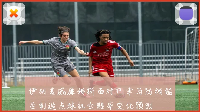 伊纳基威廉姆斯面对巴拿马防线能否制造点球机会赔率变化预测