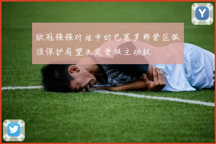 欧冠强强对话中的巴塞罗那禁区弧顶保护有望决定晋级主动权