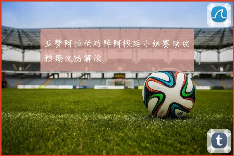 亚赞阿拉伯对阵阿根廷小组赛助攻预期攻防解读