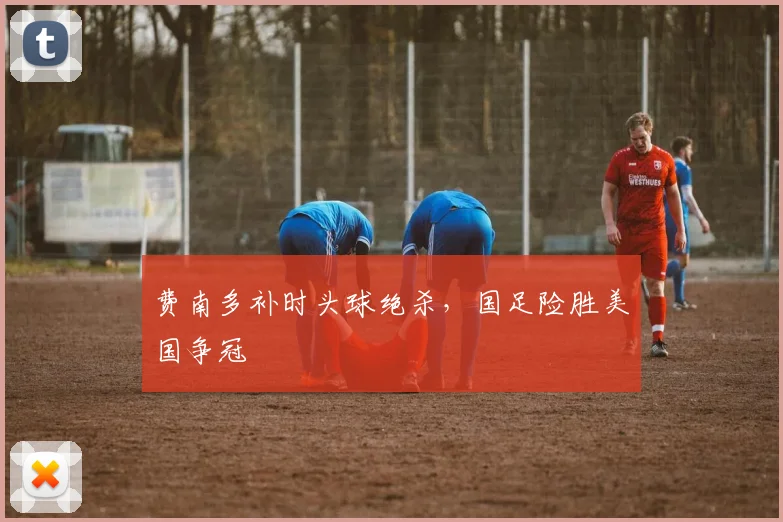 费南多补时头球绝杀，国足险胜美国争冠