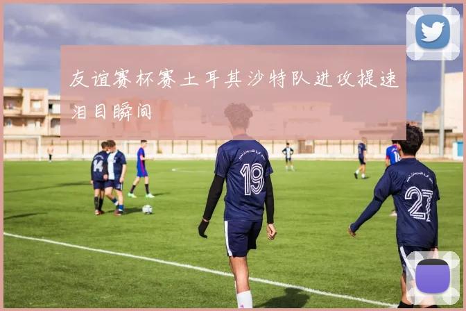 友谊赛杯赛土耳其沙特队进攻提速泪目瞬间