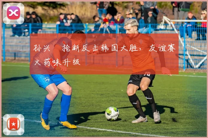孙兴慜抢断反击韩国大胜，友谊赛火药味升级