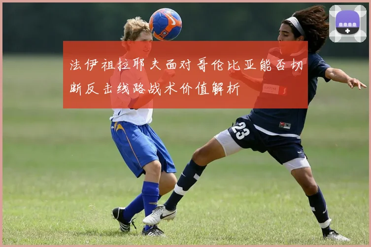 法伊祖拉耶夫面对哥伦比亚能否切断反击线路战术价值解析