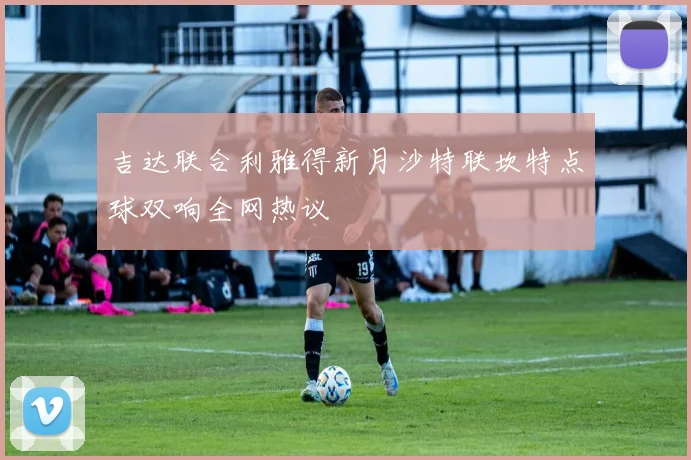 吉达联合利雅得新月沙特联坎特点球双响全网热议