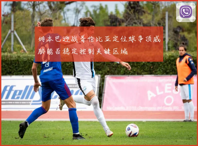 姆本巴迎战哥伦比亚定位球争顶威胁能否稳定控制关键区域
