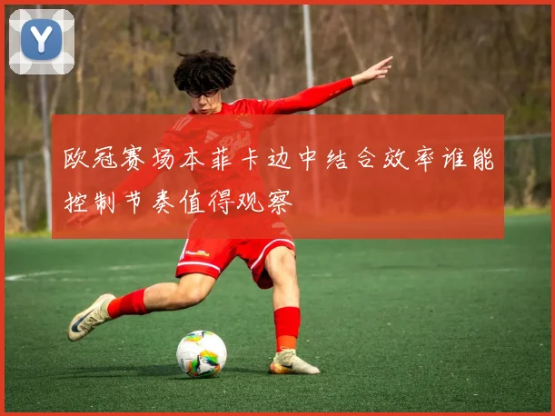 欧冠赛场本菲卡边中结合效率谁能控制节奏值得观察