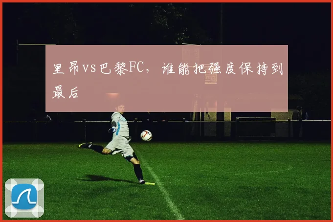 里昂vs巴黎FC，谁能把强度保持到最后