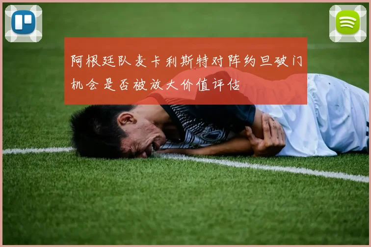 阿根廷队麦卡利斯特对阵约旦破门机会是否被放大价值评估