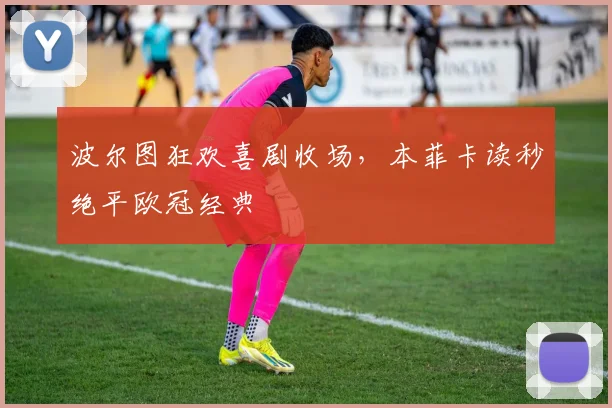 波尔图狂欢喜剧收场，本菲卡读秒绝平欧冠经典