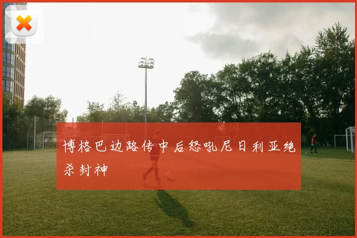 博格巴边路传中后怒吼尼日利亚绝杀封神