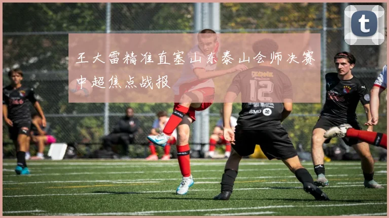 王大雷精准直塞山东泰山会师决赛中超焦点战报