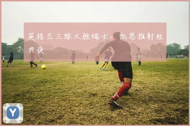 英格兰三球大胜瑞士，凯恩推射经典夜