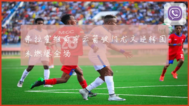 弗拉霍维奇穿云箭破门尤文逆转国米燃爆全场