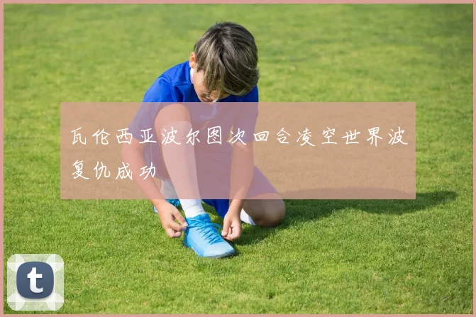 瓦伦西亚波尔图次回合凌空世界波复仇成功
