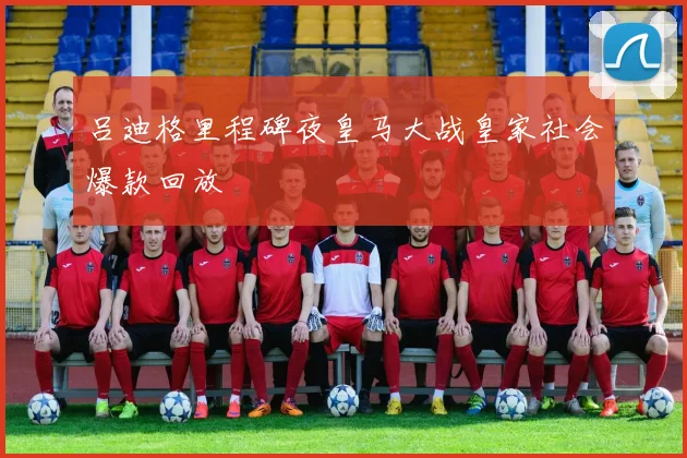 吕迪格里程碑夜皇马大战皇家社会爆款回放