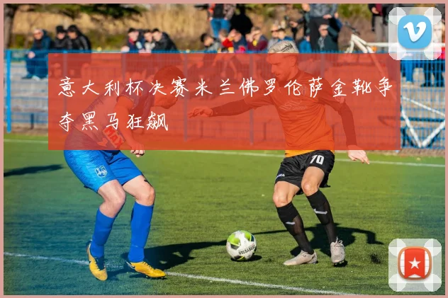 意大利杯决赛米兰佛罗伦萨金靴争夺黑马狂飙