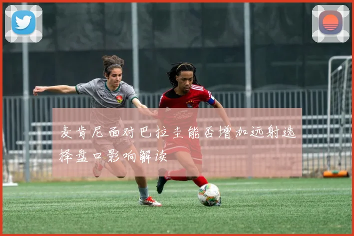 麦肯尼面对巴拉圭能否增加远射选择盘口影响解读