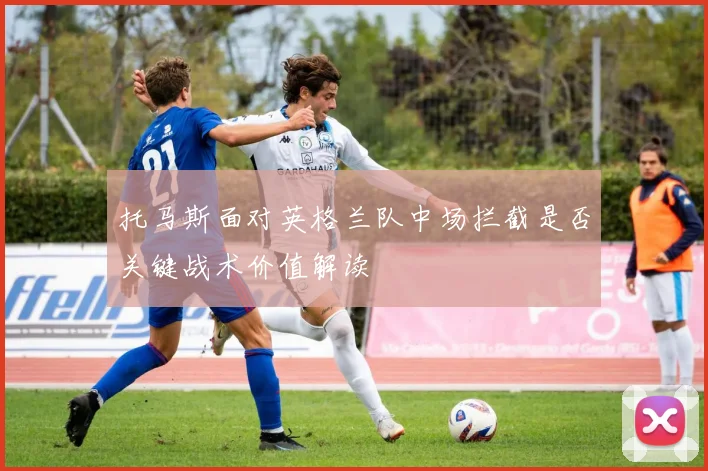 托马斯面对英格兰队中场拦截是否关键战术价值解读