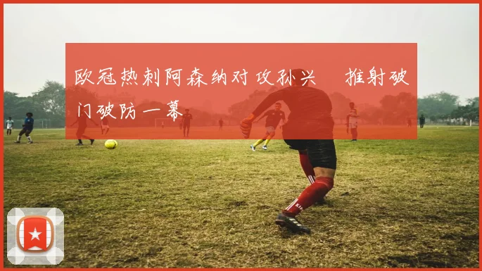 欧冠热刺阿森纳对攻孙兴慜推射破门破防一幕