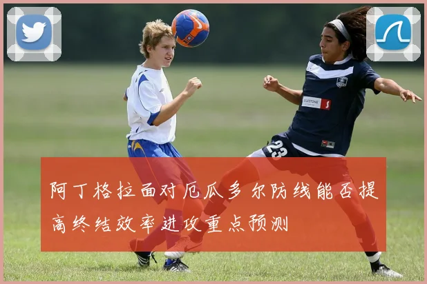阿丁格拉面对厄瓜多尔防线能否提高终结效率进攻重点预测