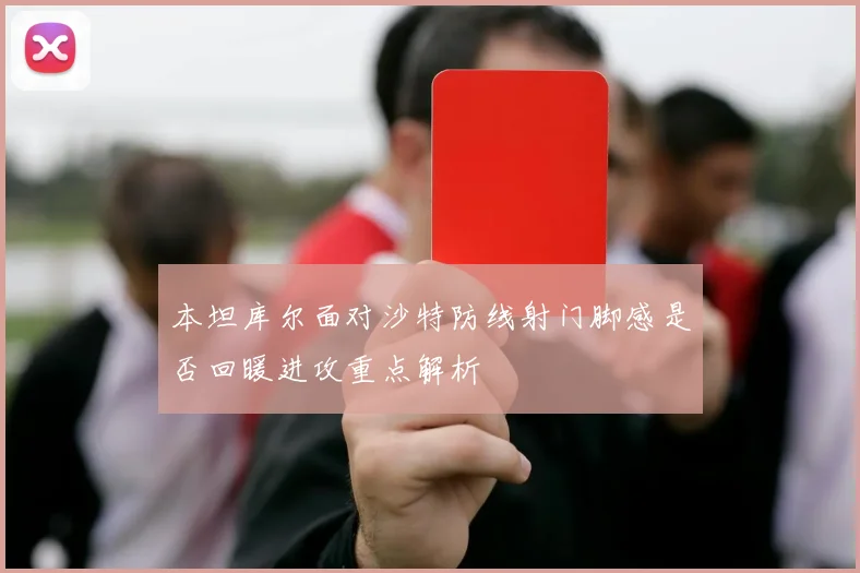 本坦库尔面对沙特防线射门脚感是否回暖进攻重点解析
