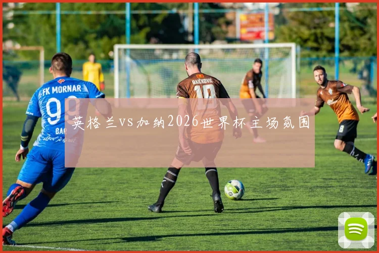 英格兰vs加纳2026世界杯主场氛围