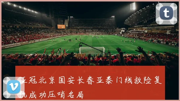 亚冠北京国安长春亚泰门线救险复仇成功压哨名局