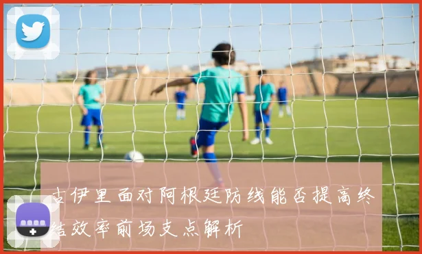 古伊里面对阿根廷防线能否提高终结效率前场支点解析