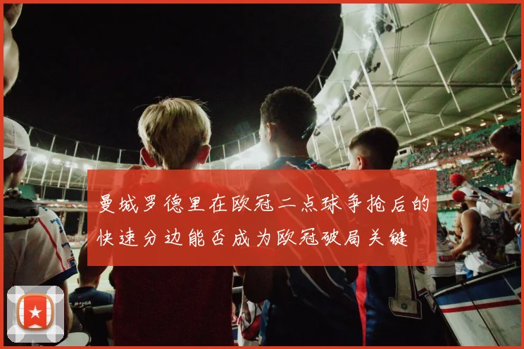 曼城罗德里在欧冠二点球争抢后的快速分边能否成为欧冠破局关键