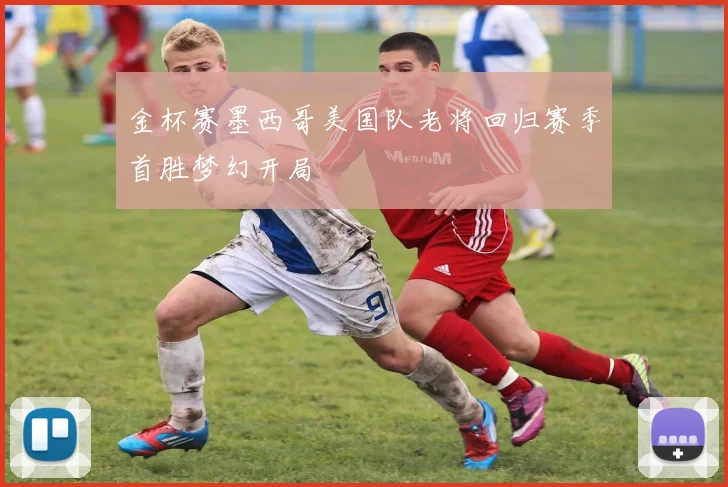 金杯赛墨西哥美国队老将回归赛季首胜梦幻开局